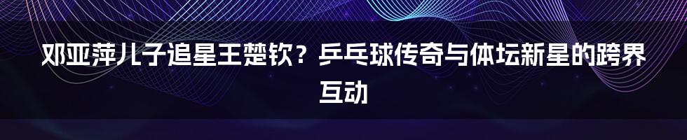 邓亚萍儿子追星王楚钦？乒乓球传奇与体坛新星的跨界互动