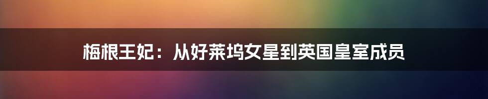 梅根王妃:从好莱坞女星到英国皇室成员