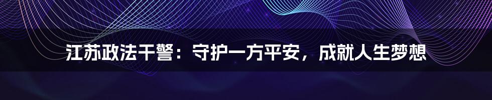 江苏政法干警:守护一方平安,成就人生梦想