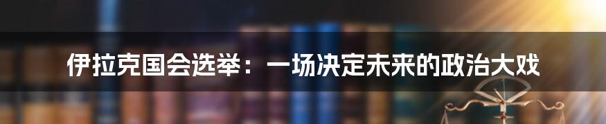 伊拉克国会选举:一场决定未来的政治大戏