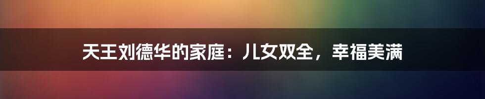 天王刘德华的家庭:儿女双全,幸福美满
