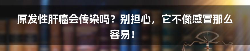 原发性肝癌会传染吗?别担心,它不像感冒那么容易!