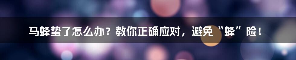 马蜂蛰了怎么办?教你正确应对,避免“蜂”险!