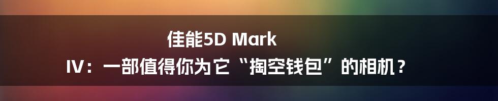 佳能5D Mark IV:一部值得你为它“掏空钱包”的相机?
