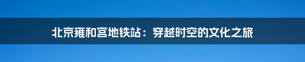 北京雍和宫地铁站:穿越时空的文化之旅