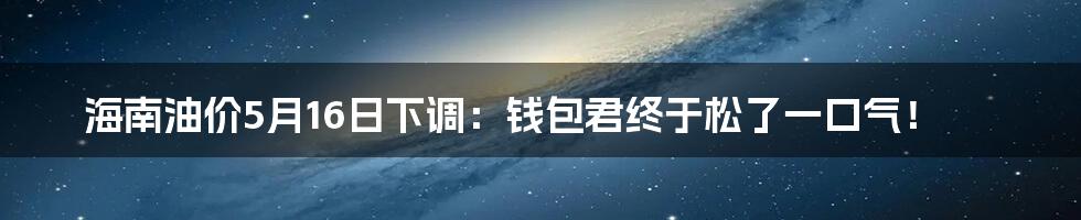 海南油价5月16日下调:钱包君终于松了一口气!
