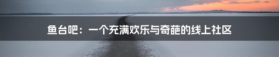 鱼台吧:一个充满欢乐与奇葩的线上社区