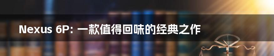 Nexus 6P: 一款值得回味的经典之作
