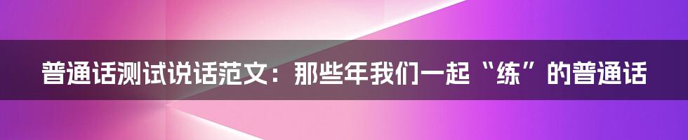 普通话测试说话范文:那些年我们一起“练”的普通话