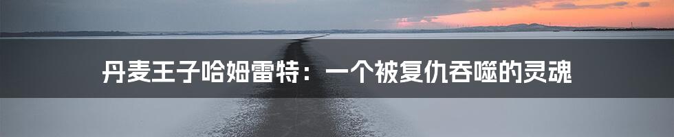 丹麦王子哈姆雷特:一个被复仇吞噬的灵魂