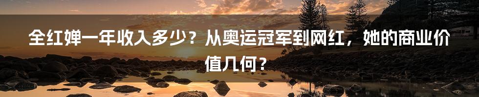 全红婵一年收入多少?从奥运冠军到网红,她的商业价值几何?