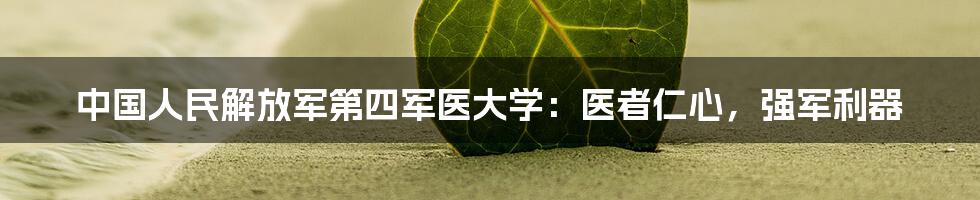 中国人民解放军第四军医大学:医者仁心,强军利器