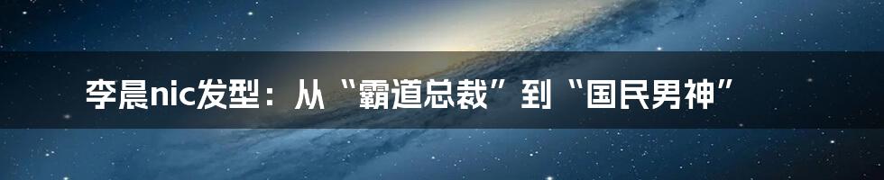 李晨nic发型:从“霸道总裁”到“国民男神”