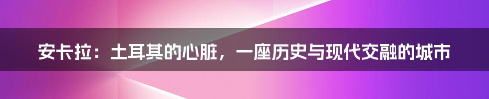 安卡拉：土耳其的心脏，一座历史与现代交融的城市