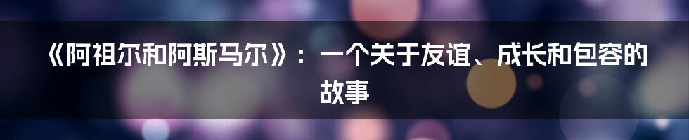 《阿祖尔和阿斯马尔》:一个关于友谊、成长和包容的故事