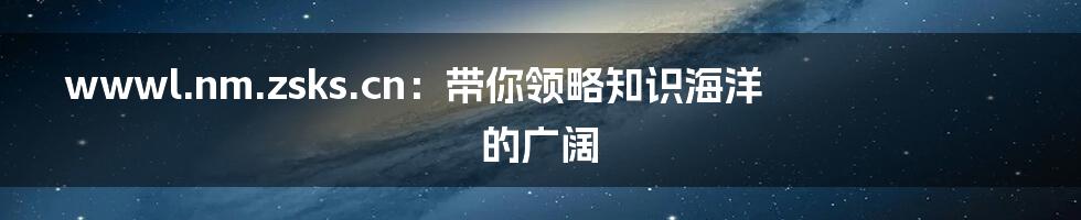 wwwl.nm.zsks.cn:带你领略知识海洋的广阔