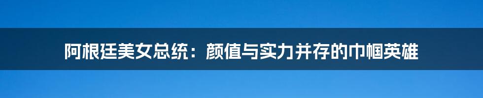 阿根廷美女总统:颜值与实力并存的巾帼英雄