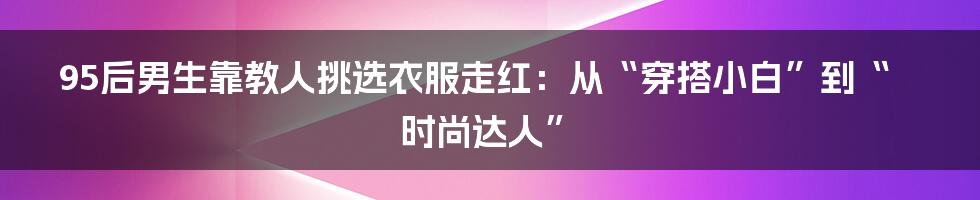 95后男生靠教人挑选衣服走红:从“穿搭小白”到“时尚达人”