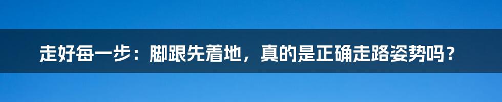 走好每一步:脚跟先着地,真的是正确走路姿势吗?