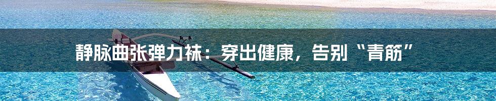 静脉曲张弹力袜:穿出健康,告别“青筋”