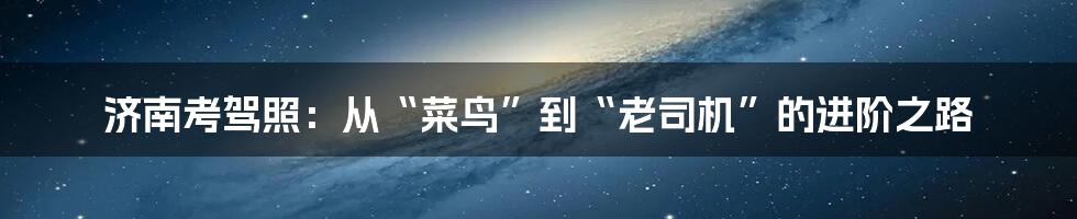 济南考驾照：从“菜鸟”到“老司机”的进阶之路