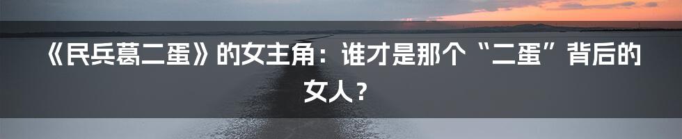《民兵葛二蛋》的女主角:谁才是那个“二蛋”背后的女人?
