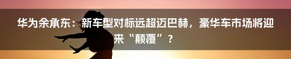 华为余承东：新车型对标远超迈巴赫，豪华车市场将迎来“颠覆”？