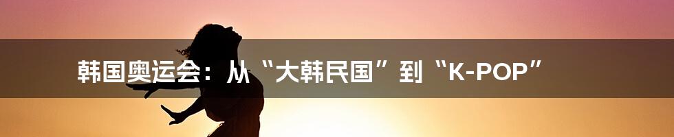 韩国奥运会:从“大韩民国”到“K-POP”
