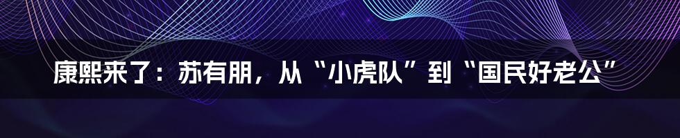 康熙来了:苏有朋,从“小虎队”到“国民好老公”