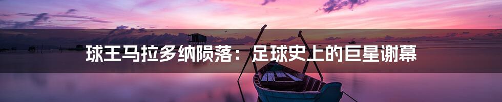 球王马拉多纳陨落:足球史上的巨星谢幕
