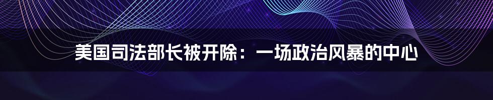 美国司法部长被开除：一场政治风暴的中心