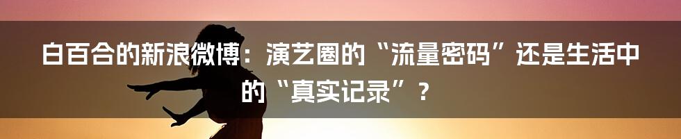 白百合的新浪微博:演艺圈的“流量密码”还是生活中的“真实记录”?