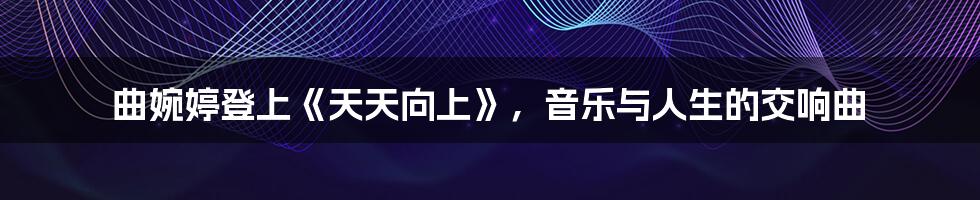曲婉婷登上《天天向上》,音乐与人生的交响曲
