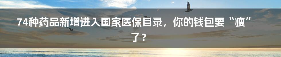 74种药品新增进入国家医保目录,你的钱包要“瘦”了?