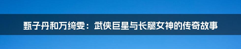 甄子丹和万绮雯：武侠巨星与长腿女神的传奇故事