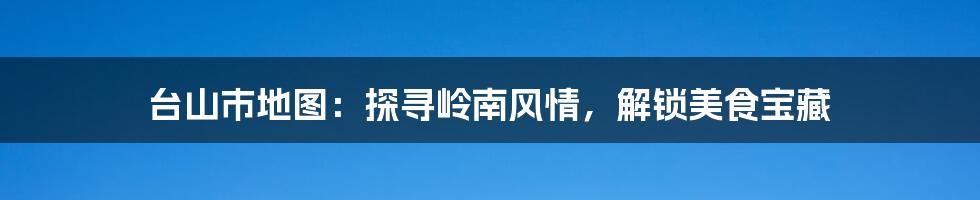 台山市地图:探寻岭南风情,解锁美食宝藏