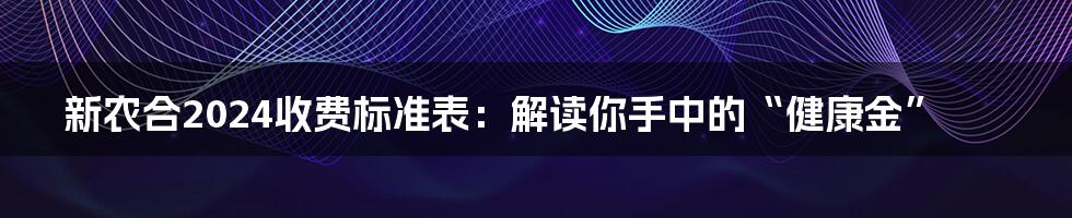 新农合2024收费标准表：解读你手中的“健康金”