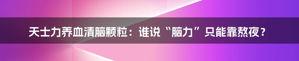 天士力养血清脑颗粒：谁说“脑力”只能靠熬夜？