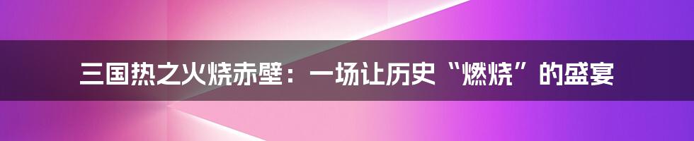 三国热之火烧赤壁:一场让历史“燃烧”的盛宴
