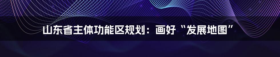 山东省主体功能区规划:画好“发展地图”