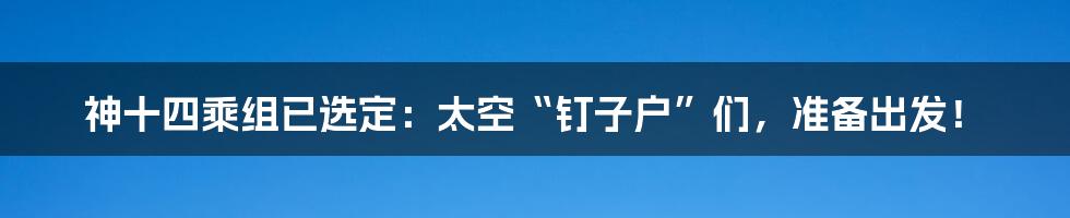 神十四乘组已选定:太空“钉子户”们,准备出发!