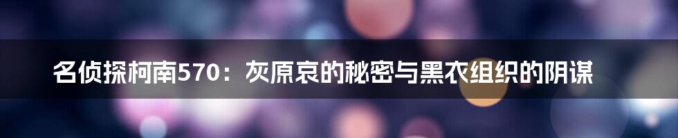 名侦探柯南570:灰原哀的秘密与黑衣组织的阴谋