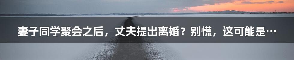 妻子同学聚会之后,丈夫提出离婚?别慌,这可能是…