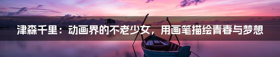 津森千里:动画界的不老少女,用画笔描绘青春与梦想