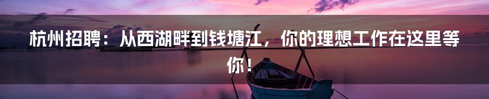 杭州招聘：从西湖畔到钱塘江，你的理想工作在这里等你！