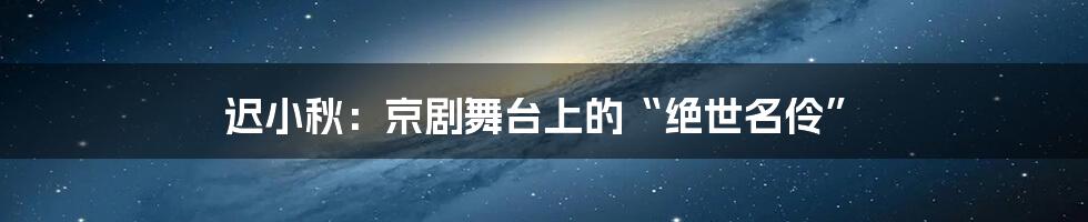 迟小秋：京剧舞台上的“绝世名伶”
