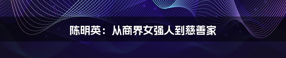 陈明英：从商界女强人到慈善家
