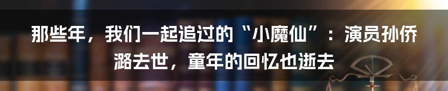 那些年,我们一起追过的“小魔仙”:演员孙侨潞去世,童年的回忆也逝去