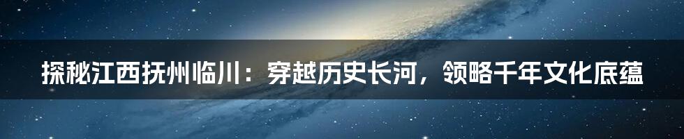 探秘江西抚州临川:穿越历史长河,领略千年文化底蕴