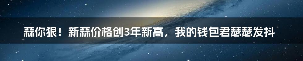蒜你狠!新蒜价格创3年新高,我的钱包君瑟瑟发抖